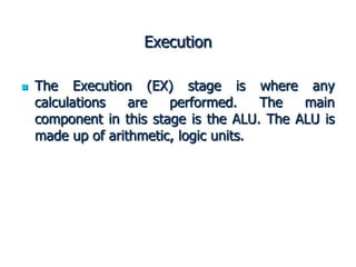 Execution
 The Execution (EX) stage is where any
calculations are performed. The main
component in this stage is the ALU. The ALU is
made up of arithmetic, logic units.
 