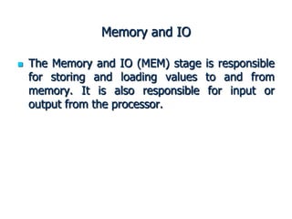 Memory and IO
 The Memory and IO (MEM) stage is responsible
for storing and loading values to and from
memory. It is also responsible for input or
output from the processor.
 