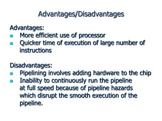 Advantages/Disadvantages
Advantages:
 More efficient use of processor
 Quicker time of execution of large number of
instructions
Disadvantages:
 Pipelining involves adding hardware to the chip
 Inability to continuously run the pipeline
at full speed because of pipeline hazards
which disrupt the smooth execution of the
pipeline.
 