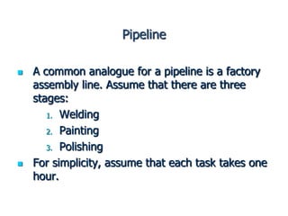 Pipeline
 A common analogue for a pipeline is a factory
assembly line. Assume that there are three
stages:
1. Welding
2. Painting
3. Polishing
 For simplicity, assume that each task takes one
hour.
 