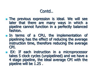 Contd..
 The previous expression is ideal. We will see
later that there are many ways in which a
pipeline cannot function in a perfectly balanced
fashion.
 In terms of a CPU, the implementation of
pipelining has the effect of reducing the average
instruction time, therefore reducing the average
CPI.
 EX: If each instruction in a microprocessor
takes 5 clock cycles (unpipelined) and we have a
4 stage pipeline, the ideal average CPI with the
pipeline will be 1.25 .
 
