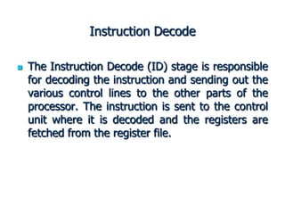 Instruction Decode
 The Instruction Decode (ID) stage is responsible
for decoding the instruction and sending out the
various control lines to the other parts of the
processor. The instruction is sent to the control
unit where it is decoded and the registers are
fetched from the register file.
 