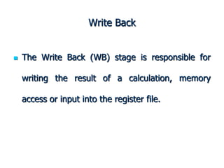 Write Back
 The Write Back (WB) stage is responsible for
writing the result of a calculation, memory
access or input into the register file.
 