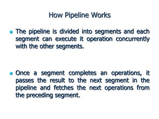 How Pipeline Works
 The pipeline is divided into segments and each
segment can execute it operation concurrently
with the other segments.
 Once a segment completes an operations, it
passes the result to the next segment in the
pipeline and fetches the next operations from
the preceding segment.
 