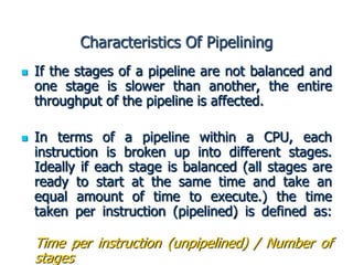 Characteristics Of Pipelining
 If the stages of a pipeline are not balanced and
one stage is slower than another, the entire
throughput of the pipeline is affected.
 In terms of a pipeline within a CPU, each
instruction is broken up into different stages.
Ideally if each stage is balanced (all stages are
ready to start at the same time and take an
equal amount of time to execute.) the time
taken per instruction (pipelined) is defined as:
Time per instruction (unpipelined) / Number of
stages
 