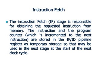 Instruction Fetch
 The instruction Fetch (IF) stage is responsible
for obtaining the requested instruction from
memory. The instruction and the program
counter (which is incremented to the next
instruction) are stored in the IF/ID pipeline
register as temporary storage so that may be
used in the next stage at the start of the next
clock cycle.
 