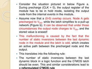  Consider the situation pictured in below Figure a.
During precharge (CLK = 0), the output register of the
module has to be in hold mode, isolating the output
node from the internal events in the module.
 Assume now that a (0-0) overlap occurs. Node A gets
precharged to VDD, while the latch simplifies to a pull-up
network (Figure b). It can be observed that under those
circumstances the output node charges to VDD, and the
stored value is erased!
 This malfunctioning is caused by the fact that the
number of static inversions between the last dynamic
node in the module and the latch is odd, which creates
an active path between the precharged node and the
output.
 This translates into the following rule:
 The number of static inversions between the last
dynamic block in a logic function and the C2MOS latch
should be even. This and similar considerations lead to
a reformulated C2MOS rule
 