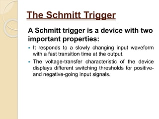 The Schmitt Trigger
A Schmitt trigger is a device with two
important properties:
 It responds to a slowly changing input waveform
with a fast transition time at the output.
 The voltage-transfer characteristic of the device
displays different switching thresholds for positive-
and negative-going input signals.
 