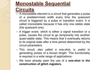 Monostable Sequential
Circuits
 A monostable element is a circuit that generates a pulse
of a predetermined width every time the quiescent
circuit is triggered by a pulse or transition event. It is
called monostable because it has only one stable state
(the quiescent one).
 A trigger event, which is either a signal transition or a
pulse, causes the circuit to go temporarily into another
quasi-stable state. This means that it eventually returns
to its original state after a time period determined by the
circuit parameters.
 This circuit, also called a one-shot, is useful in
generating pulses of a known length. This functionality
is required in a wide range of applications.
 We have already seen the use of a one-shot in the
construction of glitch registers.
 