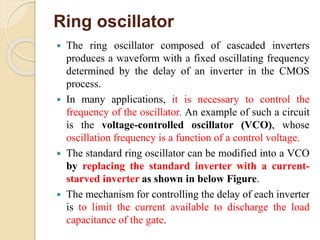 Ring oscillator
 The ring oscillator composed of cascaded inverters
produces a waveform with a fixed oscillating frequency
determined by the delay of an inverter in the CMOS
process.
 In many applications, it is necessary to control the
frequency of the oscillator. An example of such a circuit
is the voltage-controlled oscillator (VCO), whose
oscillation frequency is a function of a control voltage.
 The standard ring oscillator can be modified into a VCO
by replacing the standard inverter with a current-
starved inverter as shown in below Figure.
 The mechanism for controlling the delay of each inverter
is to limit the current available to discharge the load
capacitance of the gate.
 