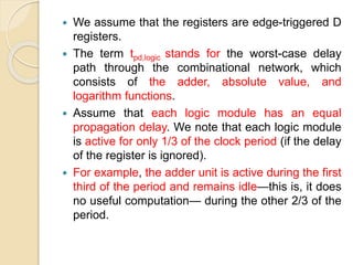  We assume that the registers are edge-triggered D
registers.
 The term tpd,logic stands for the worst-case delay
path through the combinational network, which
consists of the adder, absolute value, and
logarithm functions.
 Assume that each logic module has an equal
propagation delay. We note that each logic module
is active for only 1/3 of the clock period (if the delay
of the register is ignored).
 For example, the adder unit is active during the first
third of the period and remains idle—this is, it does
no useful computation— during the other 2/3 of the
period.
 