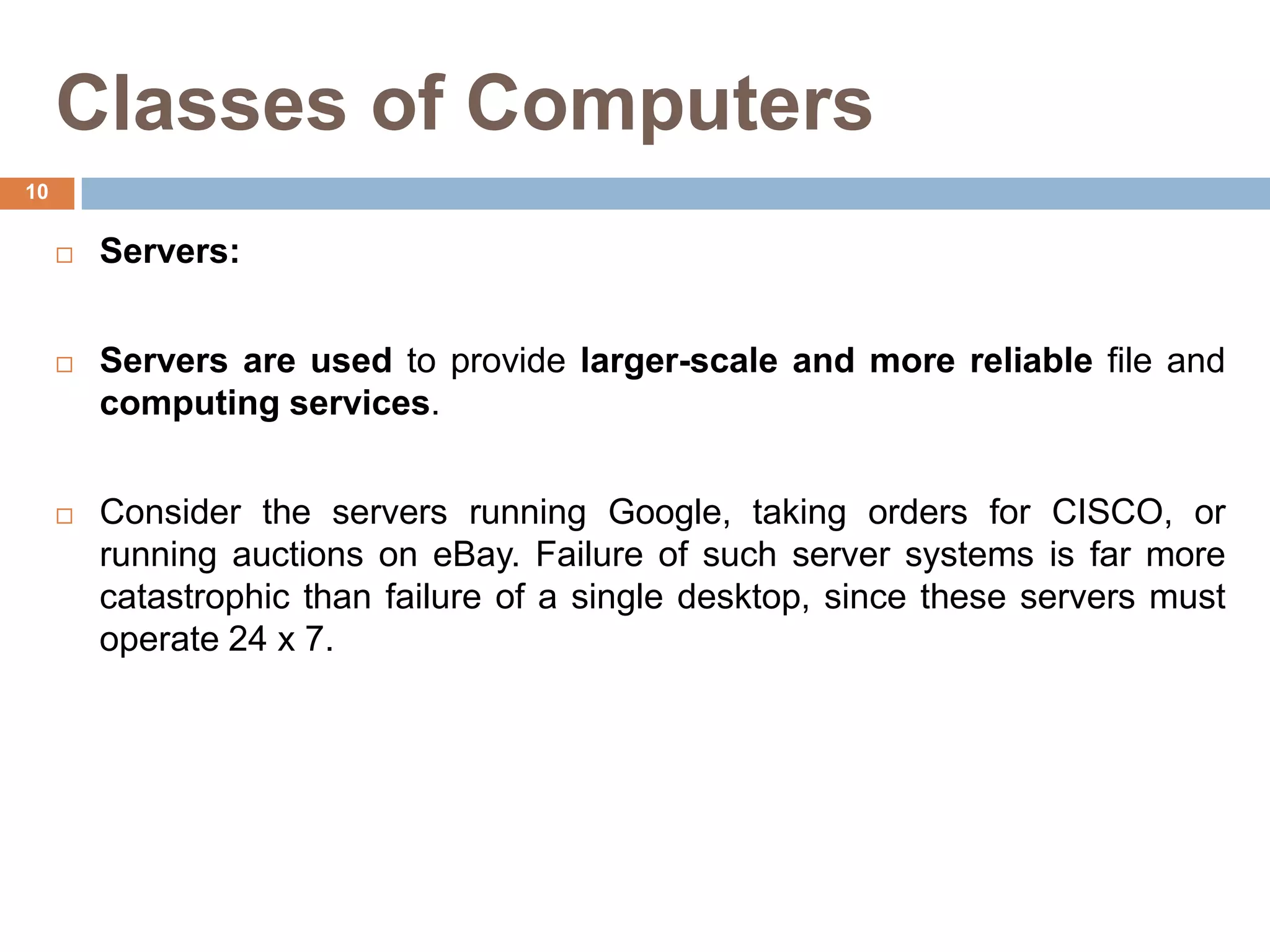 Classes of Computers
 Servers:
 Servers are used to provide larger-scale and more reliable file and
computing services.
 Consider the servers running Google, taking orders for CISCO, or
running auctions on eBay. Failure of such server systems is far more
catastrophic than failure of a single desktop, since these servers must
operate 24 x 7.
10
 