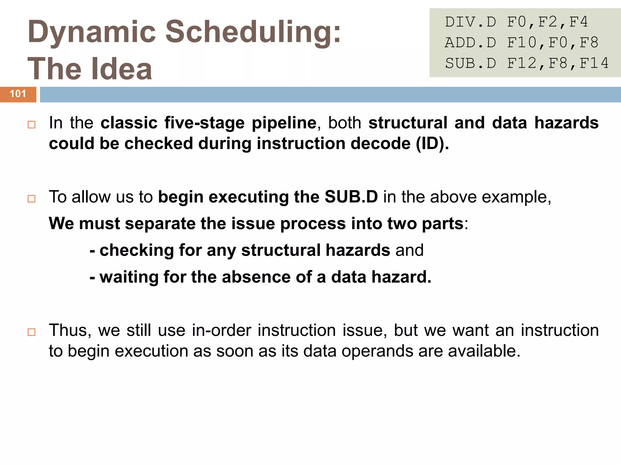 Dynamic Scheduling:
The Idea
 In the classic five-stage pipeline, both structural and data hazards
could be checked during instruction decode (ID).
 To allow us to begin executing the SUB.D in the above example,
We must separate the issue process into two parts:
- checking for any structural hazards and
- waiting for the absence of a data hazard.
 Thus, we still use in-order instruction issue, but we want an instruction
to begin execution as soon as its data operands are available.
101
DIV.D F0,F2,F4
ADD.D F10,F0,F8
SUB.D F12,F8,F14
 