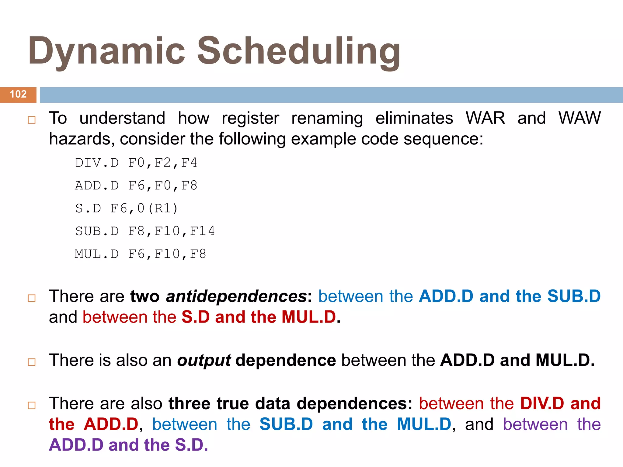 Dynamic Scheduling
 To understand how register renaming eliminates WAR and WAW
hazards, consider the following example code sequence:
DIV.D F0,F2,F4
ADD.D F6,F0,F8
S.D F6,0(R1)
SUB.D F8,F10,F14
MUL.D F6,F10,F8
 There are two antidependences: between the ADD.D and the SUB.D
and between the S.D and the MUL.D.
 There is also an output dependence between the ADD.D and MUL.D.
 There are also three true data dependences: between the DIV.D and
the ADD.D, between the SUB.D and the MUL.D, and between the
ADD.D and the S.D.
102
 