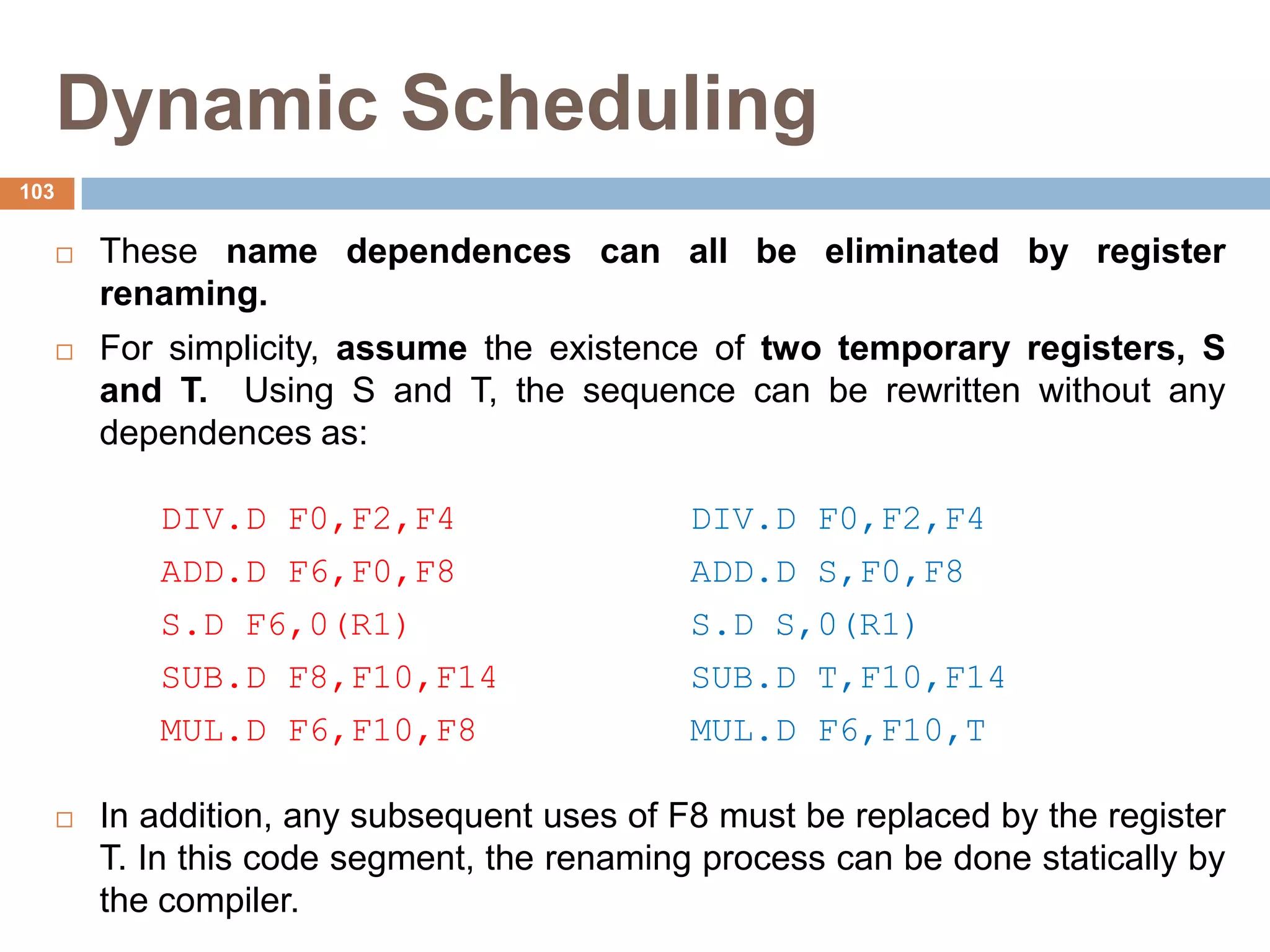 Dynamic Scheduling
 These name dependences can all be eliminated by register
renaming.
 For simplicity, assume the existence of two temporary registers, S
and T. Using S and T, the sequence can be rewritten without any
dependences as:
DIV.D F0,F2,F4 DIV.D F0,F2,F4
ADD.D F6,F0,F8 ADD.D S,F0,F8
S.D F6,0(R1) S.D S,0(R1)
SUB.D F8,F10,F14 SUB.D T,F10,F14
MUL.D F6,F10,F8 MUL.D F6,F10,T
 In addition, any subsequent uses of F8 must be replaced by the register
T. In this code segment, the renaming process can be done statically by
the compiler.
103
 