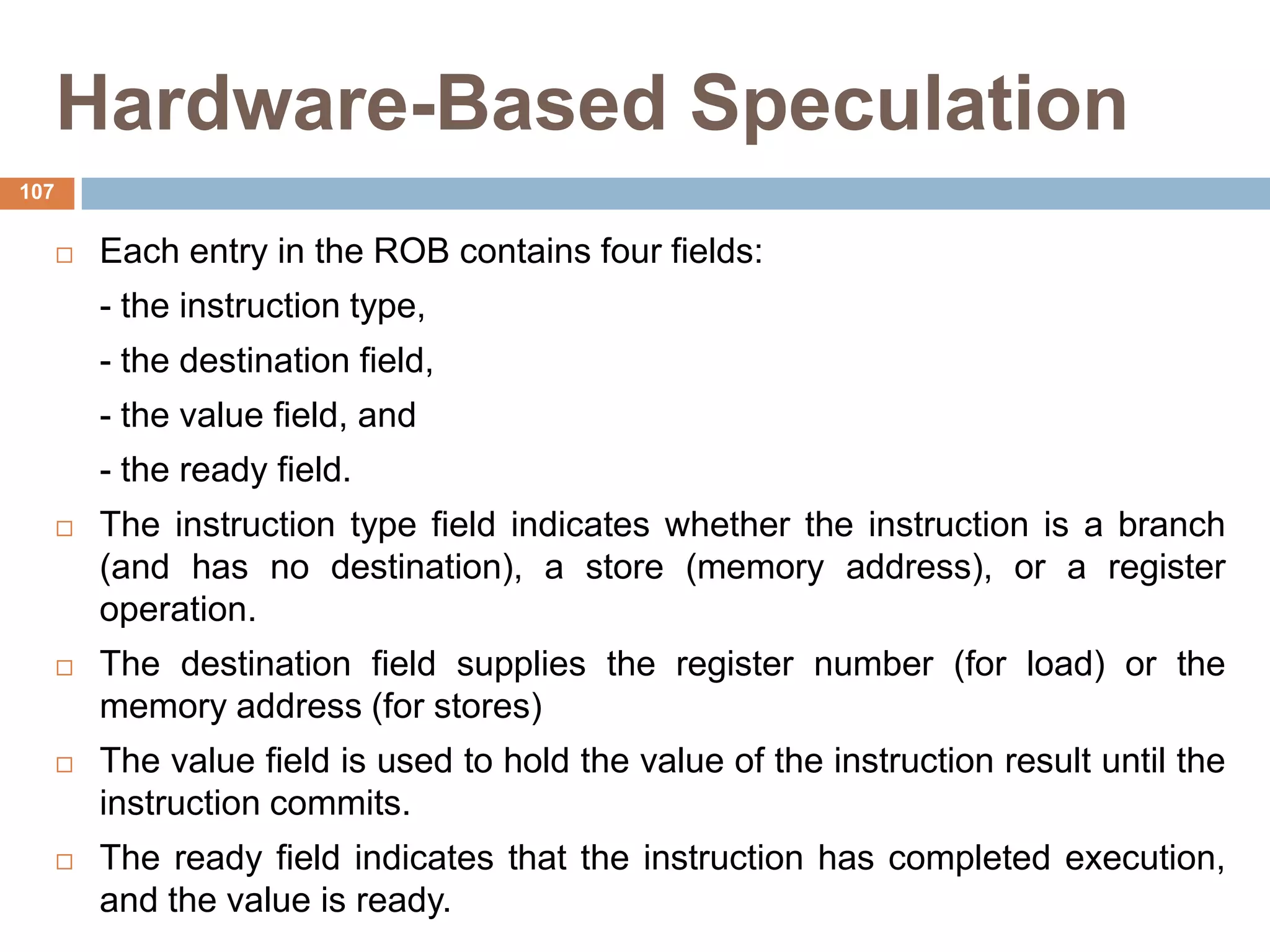 Hardware-Based Speculation
 Each entry in the ROB contains four fields:
- the instruction type,
- the destination field,
- the value field, and
- the ready field.
 The instruction type field indicates whether the instruction is a branch
(and has no destination), a store (memory address), or a register
operation.
 The destination field supplies the register number (for load) or the
memory address (for stores)
 The value field is used to hold the value of the instruction result until the
instruction commits.
 The ready field indicates that the instruction has completed execution,
and the value is ready.
107
 