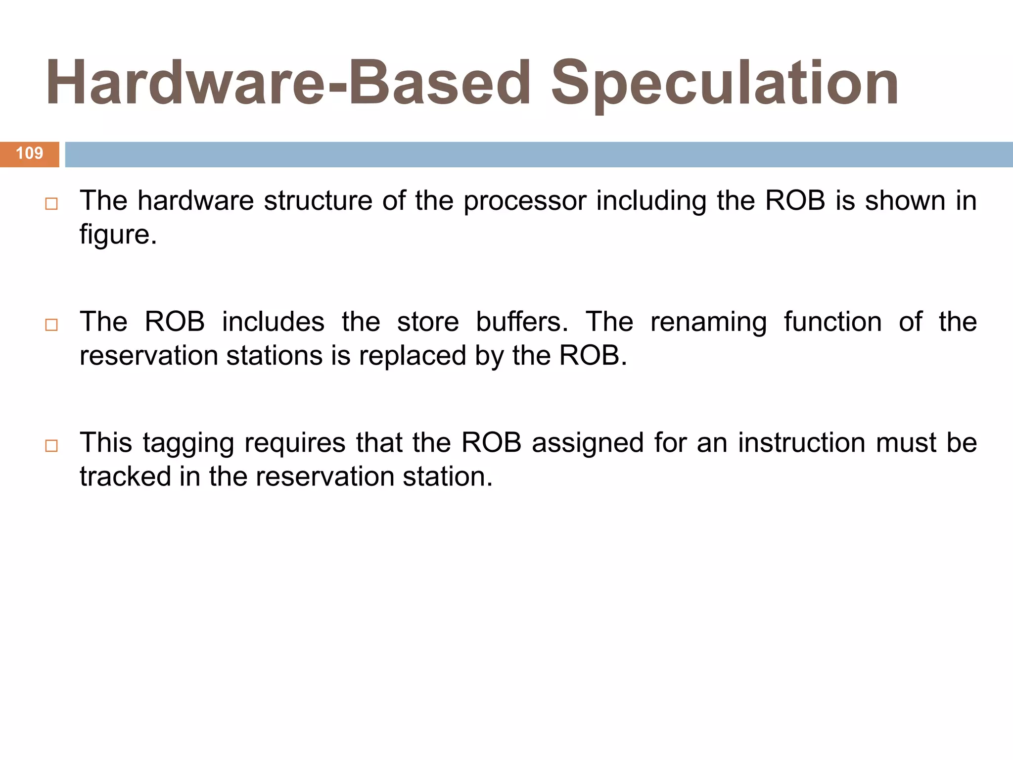 Hardware-Based Speculation
 The hardware structure of the processor including the ROB is shown in
figure.
 The ROB includes the store buffers. The renaming function of the
reservation stations is replaced by the ROB.
 This tagging requires that the ROB assigned for an instruction must be
tracked in the reservation station.
109
 