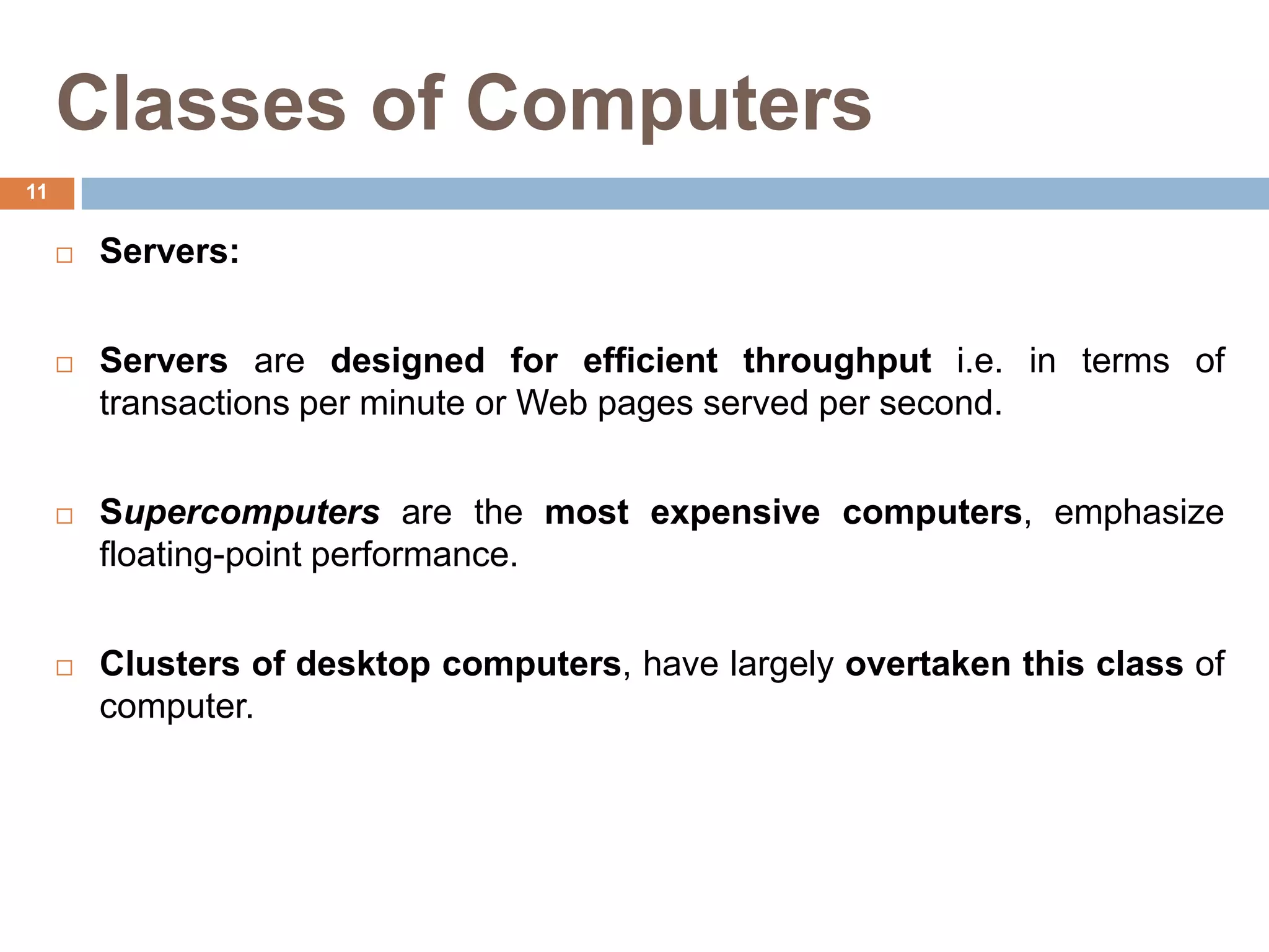 Classes of Computers
 Servers:
 Servers are designed for efficient throughput i.e. in terms of
transactions per minute or Web pages served per second.
 Supercomputers are the most expensive computers, emphasize
floating-point performance.
 Clusters of desktop computers, have largely overtaken this class of
computer.
11
 