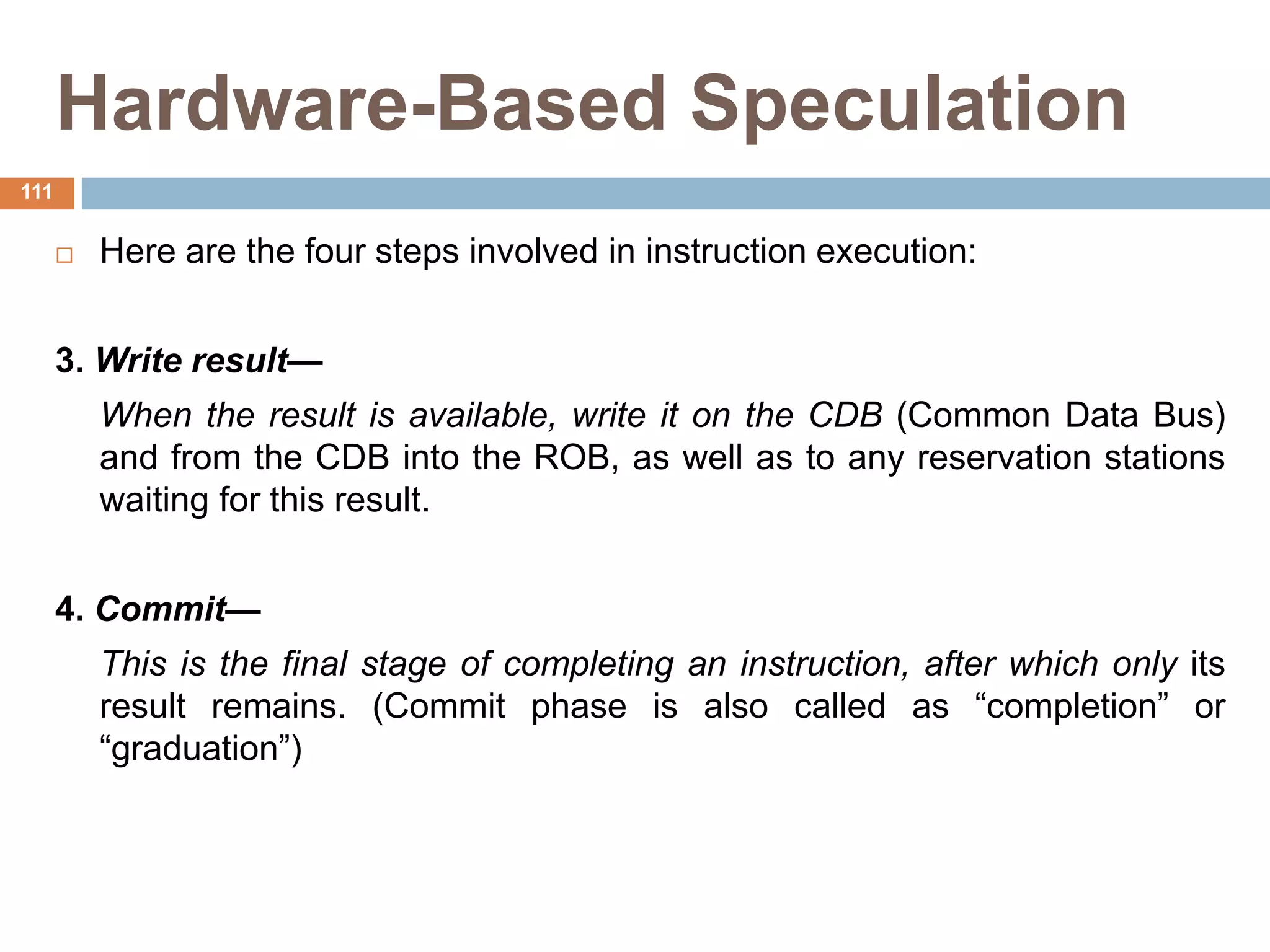 Hardware-Based Speculation
 Here are the four steps involved in instruction execution:
3. Write result—
When the result is available, write it on the CDB (Common Data Bus)
and from the CDB into the ROB, as well as to any reservation stations
waiting for this result.
4. Commit—
This is the final stage of completing an instruction, after which only its
result remains. (Commit phase is also called as “completion” or
“graduation”)
111
 