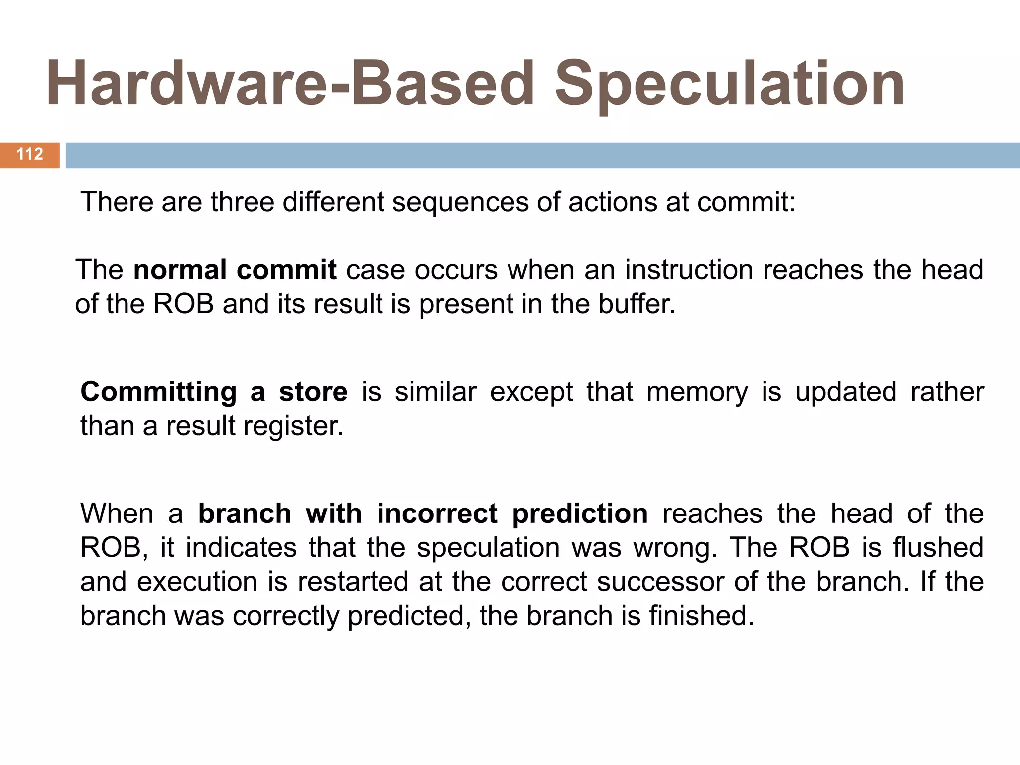 Hardware-Based Speculation
There are three different sequences of actions at commit:
The normal commit case occurs when an instruction reaches the head
of the ROB and its result is present in the buffer.
Committing a store is similar except that memory is updated rather
than a result register.
When a branch with incorrect prediction reaches the head of the
ROB, it indicates that the speculation was wrong. The ROB is flushed
and execution is restarted at the correct successor of the branch. If the
branch was correctly predicted, the branch is finished.
112
 