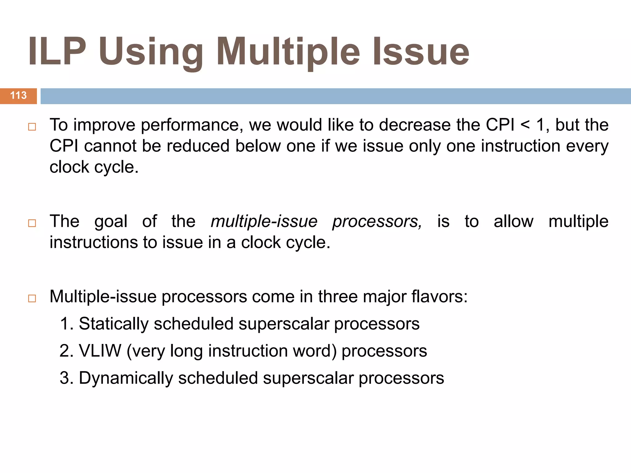 ILP Using Multiple Issue
 To improve performance, we would like to decrease the CPI < 1, but the
CPI cannot be reduced below one if we issue only one instruction every
clock cycle.
 The goal of the multiple-issue processors, is to allow multiple
instructions to issue in a clock cycle.
 Multiple-issue processors come in three major flavors:
1. Statically scheduled superscalar processors
2. VLIW (very long instruction word) processors
3. Dynamically scheduled superscalar processors
113
 