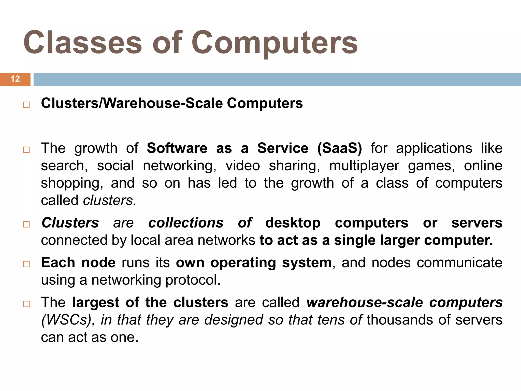 Classes of Computers
 Clusters/Warehouse-Scale Computers
 The growth of Software as a Service (SaaS) for applications like
search, social networking, video sharing, multiplayer games, online
shopping, and so on has led to the growth of a class of computers
called clusters.
 Clusters are collections of desktop computers or servers
connected by local area networks to act as a single larger computer.
 Each node runs its own operating system, and nodes communicate
using a networking protocol.
 The largest of the clusters are called warehouse-scale computers
(WSCs), in that they are designed so that tens of thousands of servers
can act as one.
12
 