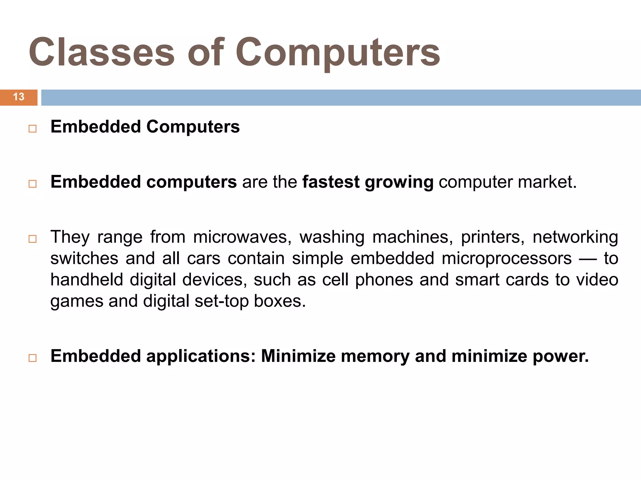 Classes of Computers
 Embedded Computers
 Embedded computers are the fastest growing computer market.
 They range from microwaves, washing machines, printers, networking
switches and all cars contain simple embedded microprocessors — to
handheld digital devices, such as cell phones and smart cards to video
games and digital set-top boxes.
 Embedded applications: Minimize memory and minimize power.
13
 