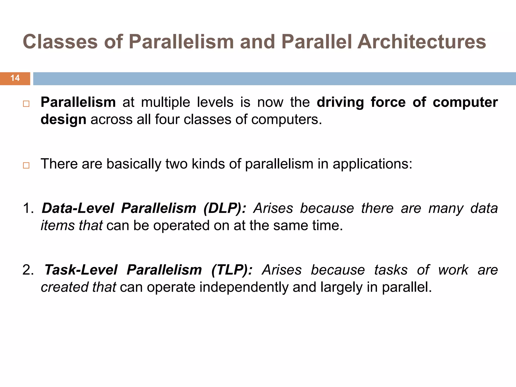 Classes of Parallelism and Parallel Architectures
 Parallelism at multiple levels is now the driving force of computer
design across all four classes of computers.
 There are basically two kinds of parallelism in applications:
1. Data-Level Parallelism (DLP): Arises because there are many data
items that can be operated on at the same time.
2. Task-Level Parallelism (TLP): Arises because tasks of work are
created that can operate independently and largely in parallel.
14
 