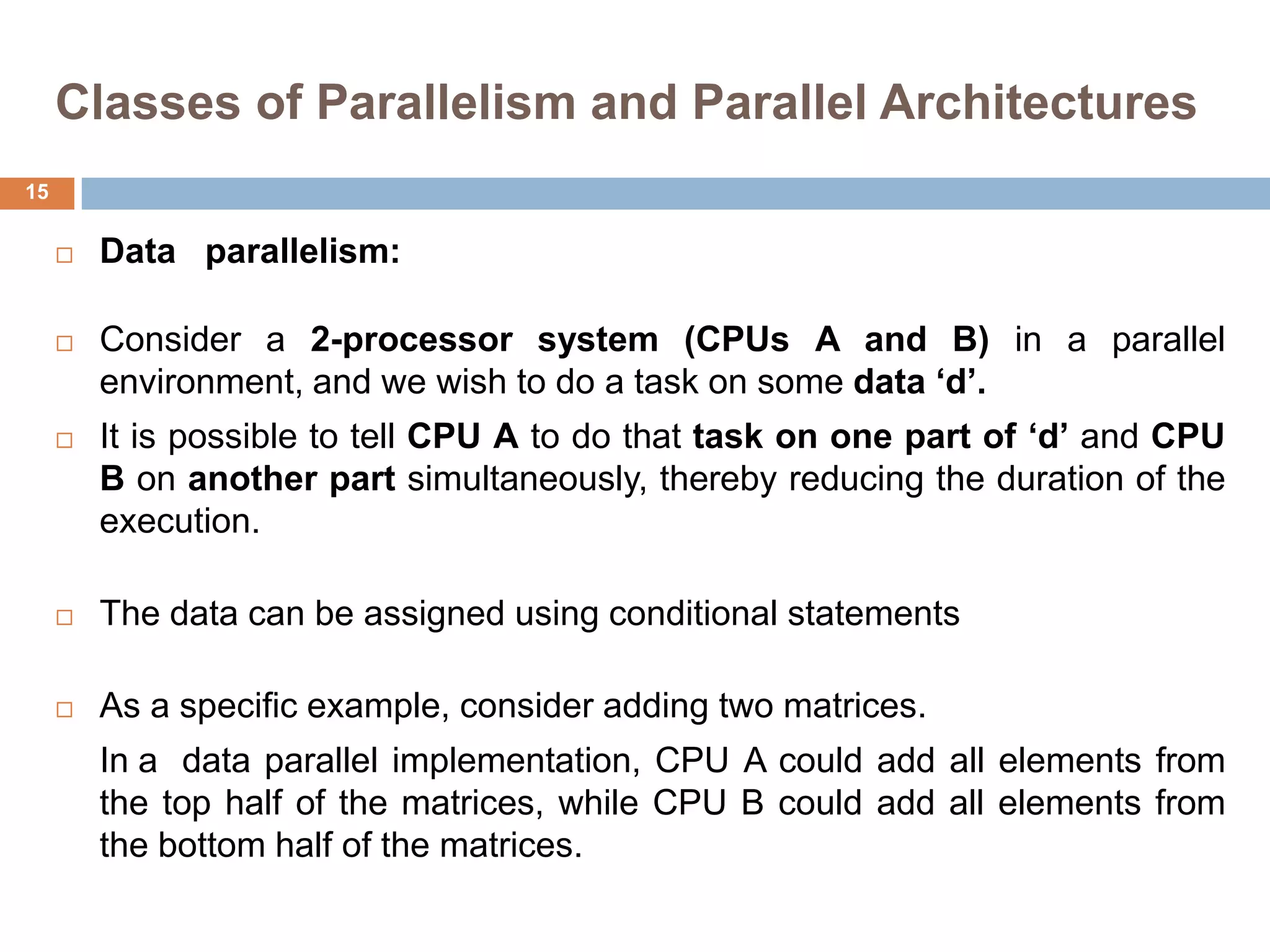 Classes of Parallelism and Parallel Architectures
 Data parallelism:
 Consider a 2-processor system (CPUs A and B) in a parallel
environment, and we wish to do a task on some data „d‟.
 It is possible to tell CPU A to do that task on one part of „d‟ and CPU
B on another part simultaneously, thereby reducing the duration of the
execution.
 The data can be assigned using conditional statements
 As a specific example, consider adding two matrices.
In a data parallel implementation, CPU A could add all elements from
the top half of the matrices, while CPU B could add all elements from
the bottom half of the matrices.
15
 