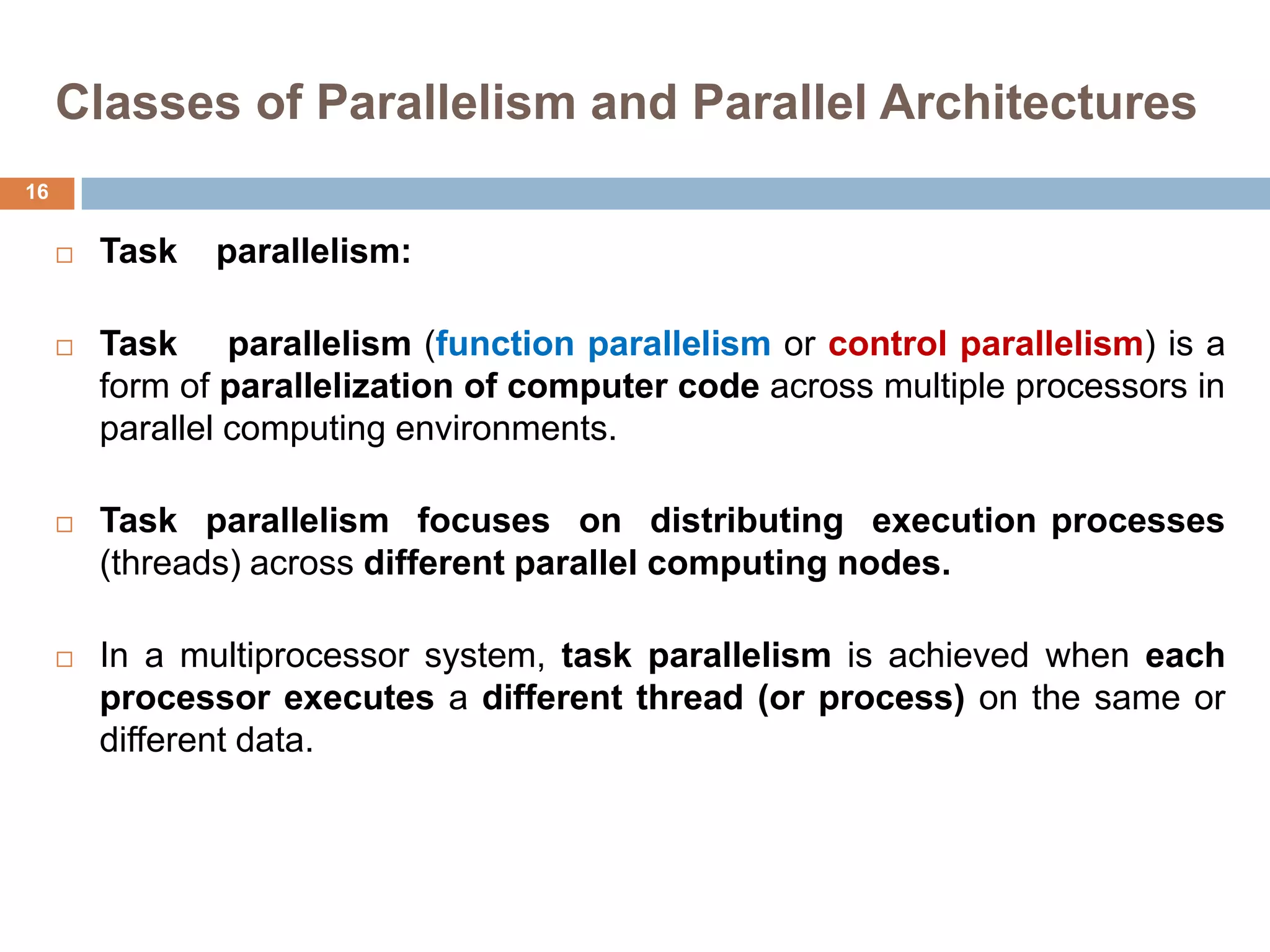 Classes of Parallelism and Parallel Architectures
 Task parallelism:
 Task parallelism (function parallelism or control parallelism) is a
form of parallelization of computer code across multiple processors in
parallel computing environments.
 Task parallelism focuses on distributing execution processes
(threads) across different parallel computing nodes.
 In a multiprocessor system, task parallelism is achieved when each
processor executes a different thread (or process) on the same or
different data.
16
 