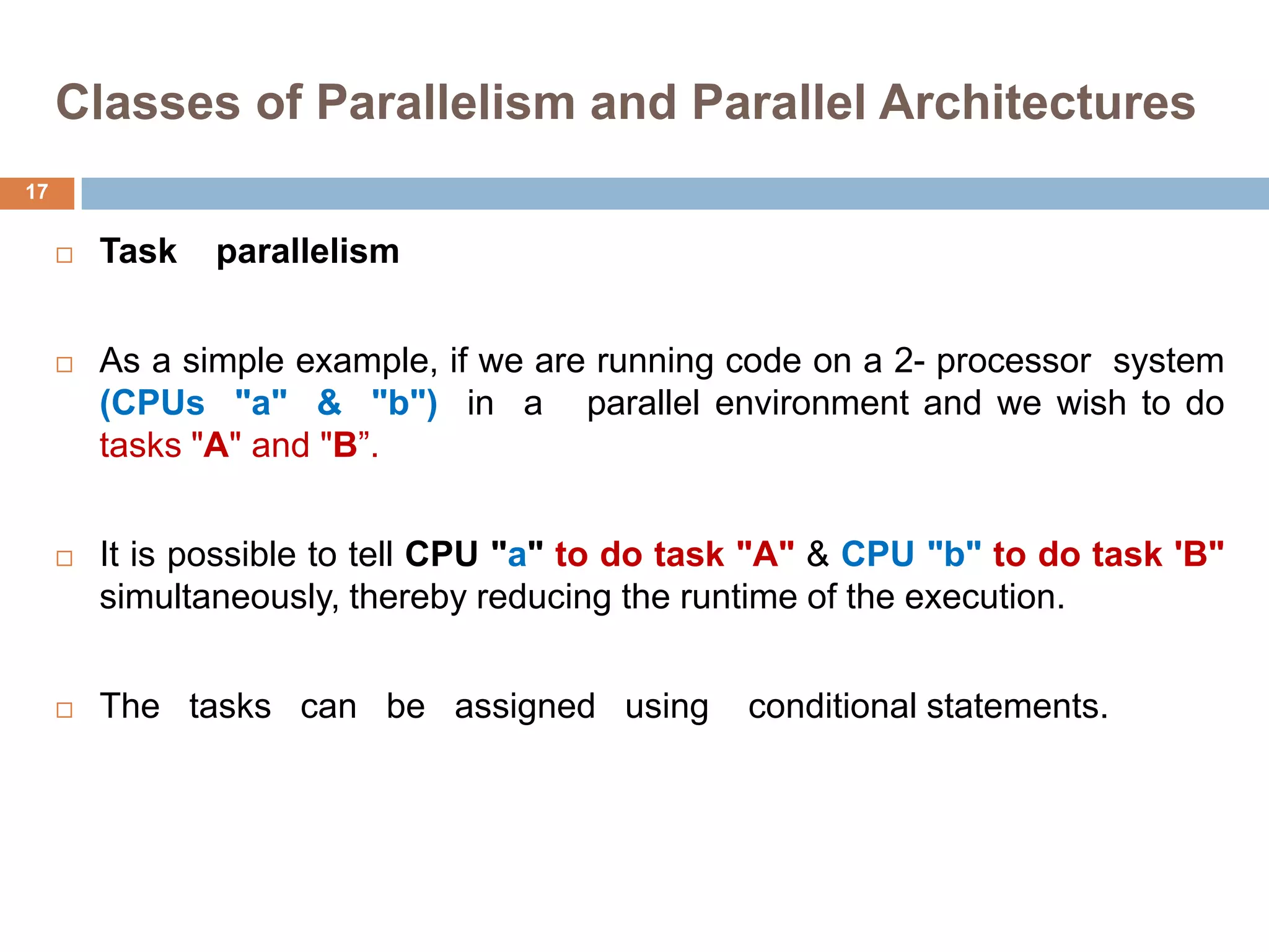 Classes of Parallelism and Parallel Architectures
 Task parallelism
 As a simple example, if we are running code on a 2- processor system
(CPUs "a" & "b") in a parallel environment and we wish to do
tasks "A" and "B”.
 It is possible to tell CPU "a" to do task "A" & CPU "b" to do task 'B"
simultaneously, thereby reducing the runtime of the execution.
 The tasks can be assigned using conditional statements.
17
 