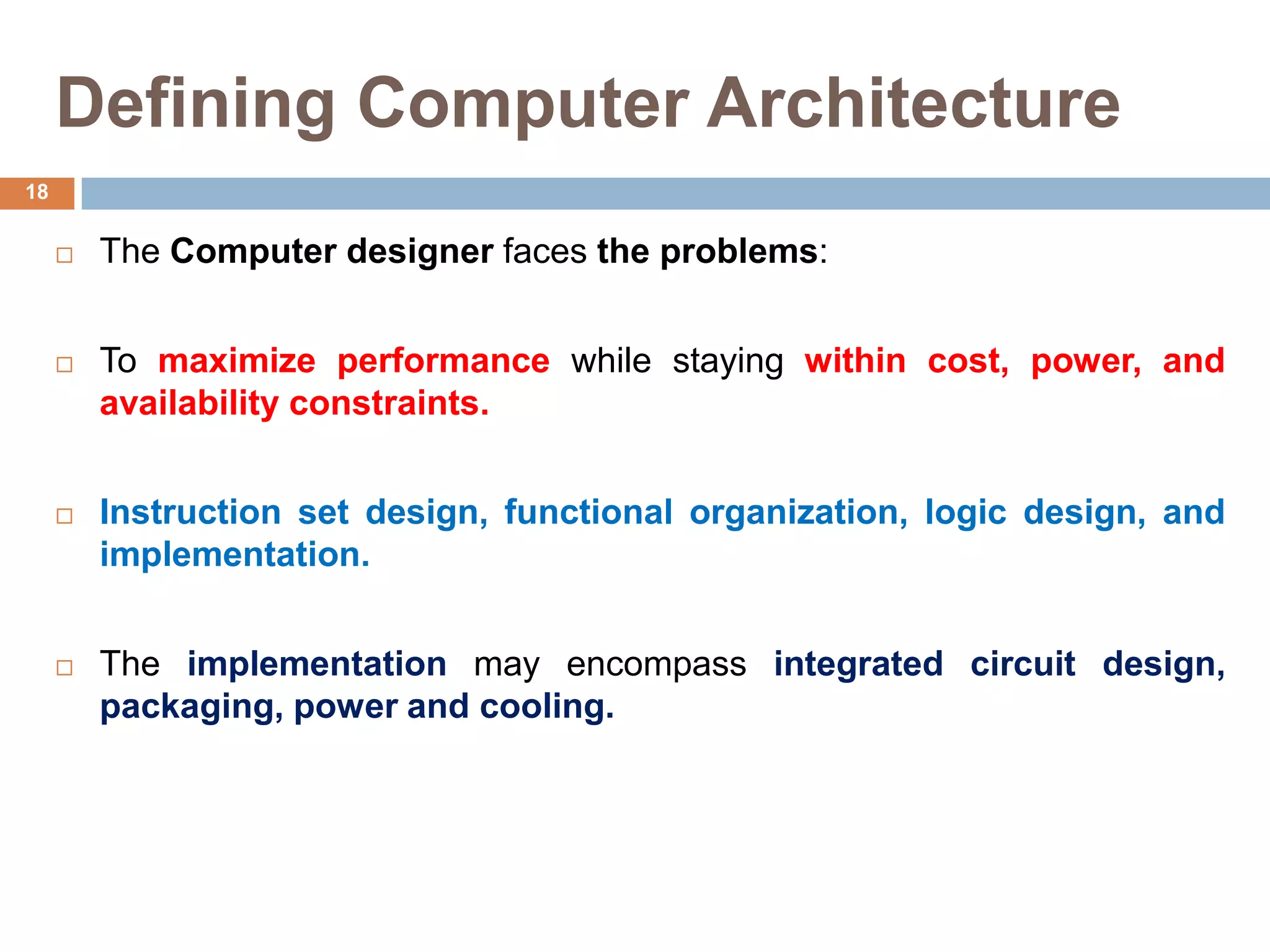 Defining Computer Architecture
 The Computer designer faces the problems:
 To maximize performance while staying within cost, power, and
availability constraints.
 Instruction set design, functional organization, logic design, and
implementation.
 The implementation may encompass integrated circuit design,
packaging, power and cooling.
18
 