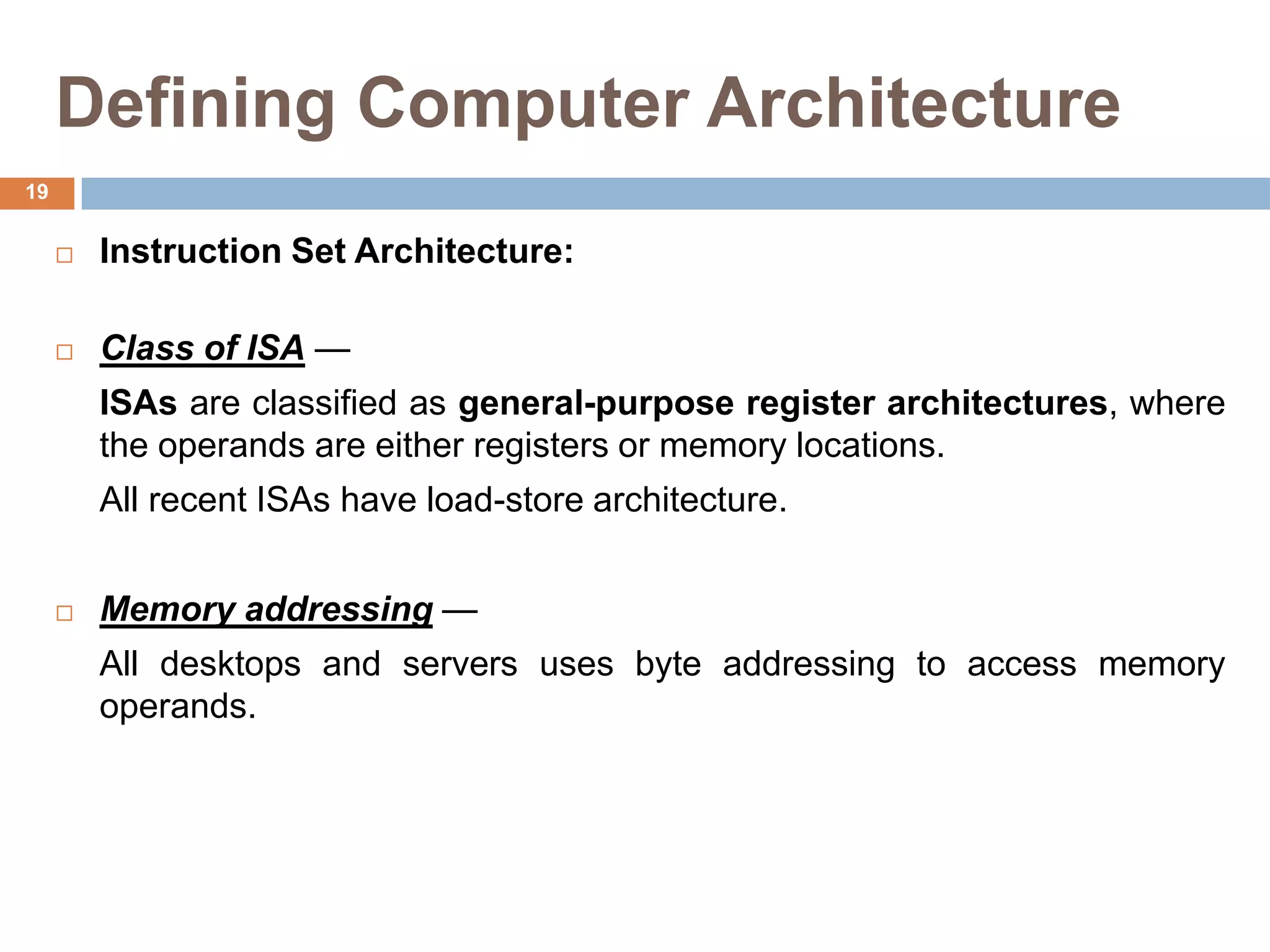Defining Computer Architecture
 Instruction Set Architecture:
 Class of ISA —
ISAs are classified as general-purpose register architectures, where
the operands are either registers or memory locations.
All recent ISAs have load-store architecture.
 Memory addressing —
All desktops and servers uses byte addressing to access memory
operands.
19
 