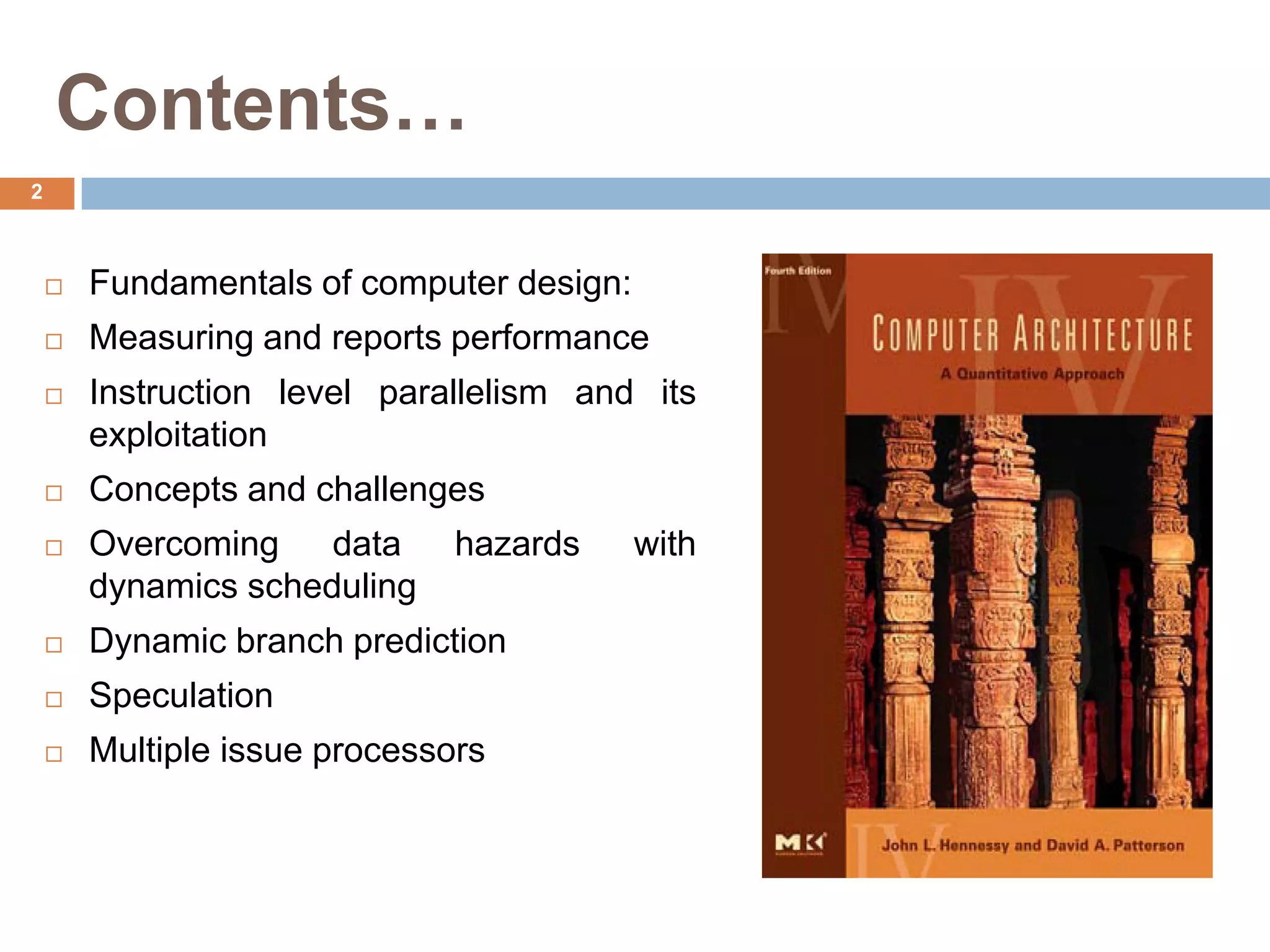 Contents…
2
 Fundamentals of computer design:
 Measuring and reports performance
 Instruction level parallelism and its
exploitation
 Concepts and challenges
 Overcoming data hazards with
dynamics scheduling
 Dynamic branch prediction
 Speculation
 Multiple issue processors
 