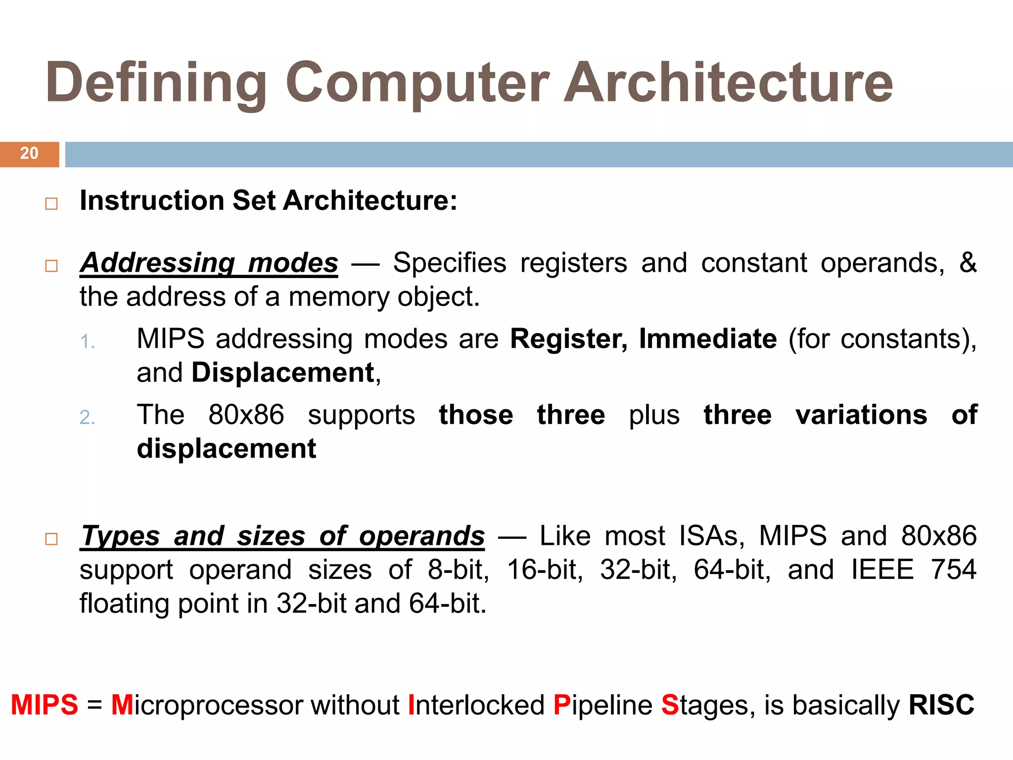 Defining Computer Architecture
 Instruction Set Architecture:
 Addressing modes — Specifies registers and constant operands, &
the address of a memory object.
1. MIPS addressing modes are Register, Immediate (for constants),
and Displacement,
2. The 80x86 supports those three plus three variations of
displacement
 Types and sizes of operands — Like most ISAs, MIPS and 80x86
support operand sizes of 8-bit, 16-bit, 32-bit, 64-bit, and IEEE 754
floating point in 32-bit and 64-bit.
MIPS = Microprocessor without Interlocked Pipeline Stages, is basically RISC
20
 