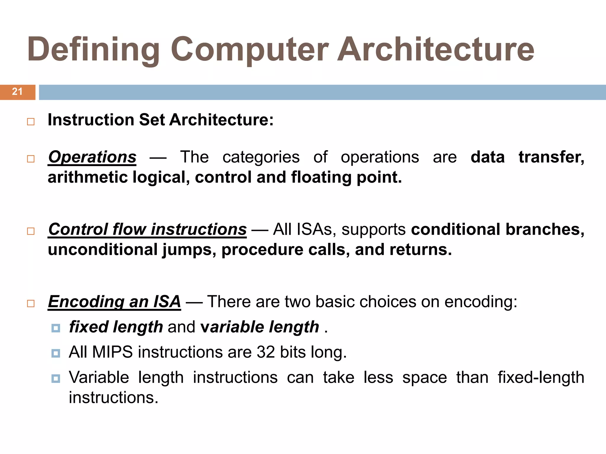 Defining Computer Architecture
 Instruction Set Architecture:
 Operations — The categories of operations are data transfer,
arithmetic logical, control and floating point.
 Control flow instructions — All ISAs, supports conditional branches,
unconditional jumps, procedure calls, and returns.
 Encoding an ISA — There are two basic choices on encoding:
 fixed length and variable length .
 All MIPS instructions are 32 bits long.
 Variable length instructions can take less space than fixed-length
instructions.
21
 