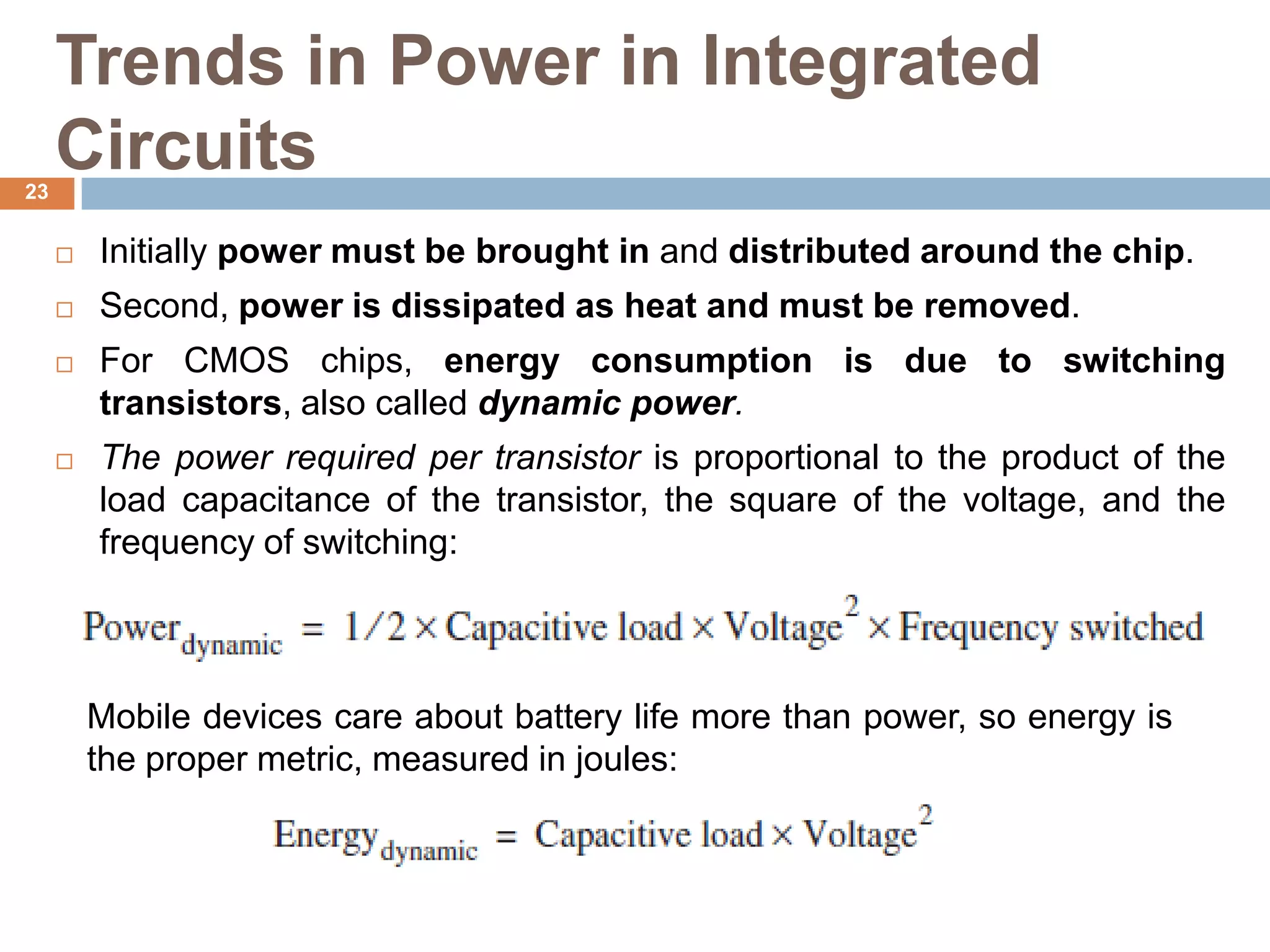 Trends in Power in Integrated
Circuits
 Initially power must be brought in and distributed around the chip.
 Second, power is dissipated as heat and must be removed.
 For CMOS chips, energy consumption is due to switching
transistors, also called dynamic power.
 The power required per transistor is proportional to the product of the
load capacitance of the transistor, the square of the voltage, and the
frequency of switching:
Mobile devices care about battery life more than power, so energy is
the proper metric, measured in joules:
23
 