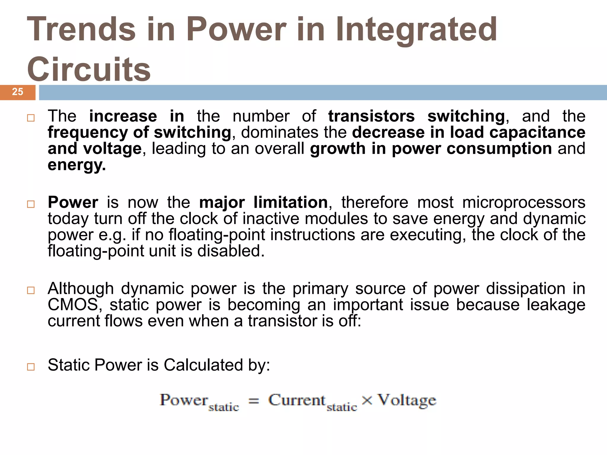Trends in Power in Integrated
Circuits
 The increase in the number of transistors switching, and the
frequency of switching, dominates the decrease in load capacitance
and voltage, leading to an overall growth in power consumption and
energy.
 Power is now the major limitation, therefore most microprocessors
today turn off the clock of inactive modules to save energy and dynamic
power e.g. if no floating-point instructions are executing, the clock of the
floating-point unit is disabled.
 Although dynamic power is the primary source of power dissipation in
CMOS, static power is becoming an important issue because leakage
current flows even when a transistor is off:
 Static Power is Calculated by:
25
 