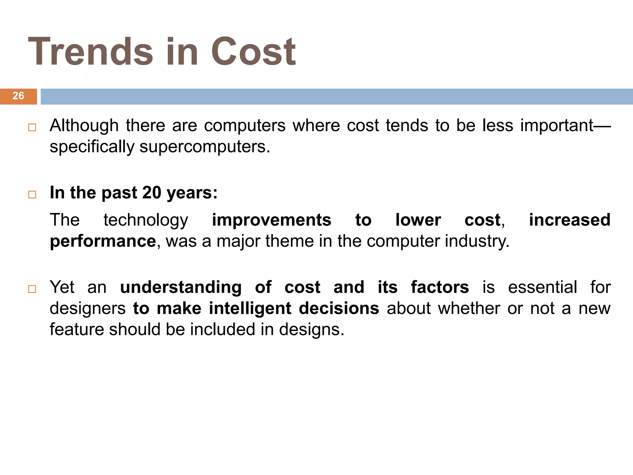 Trends in Cost
 Although there are computers where cost tends to be less important—
specifically supercomputers.
 In the past 20 years:
The technology improvements to lower cost, increased
performance, was a major theme in the computer industry.
 Yet an understanding of cost and its factors is essential for
designers to make intelligent decisions about whether or not a new
feature should be included in designs.
26
 