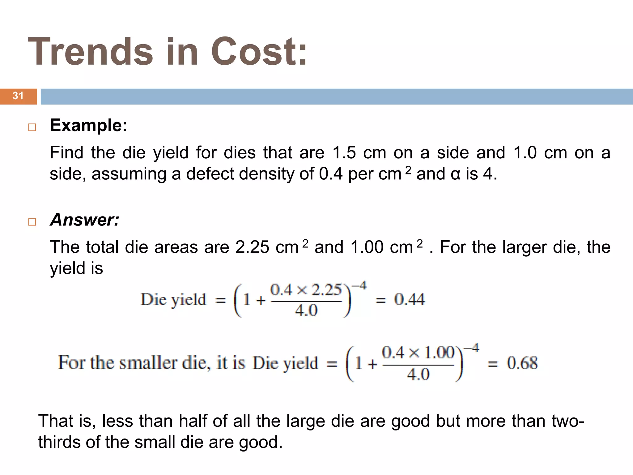 Trends in Cost:
 Example:
Find the die yield for dies that are 1.5 cm on a side and 1.0 cm on a
side, assuming a defect density of 0.4 per cm 2 and α is 4.
 Answer:
The total die areas are 2.25 cm 2 and 1.00 cm 2 . For the larger die, the
yield is
That is, less than half of all the large die are good but more than two-
thirds of the small die are good.
31
 