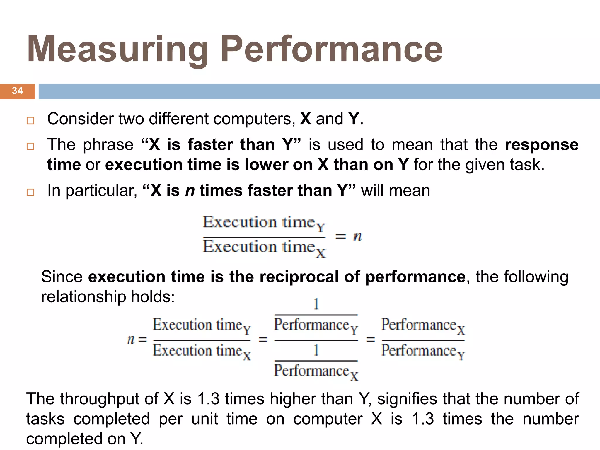 Measuring Performance
 Consider two different computers, X and Y.
 The phrase “X is faster than Y” is used to mean that the response
time or execution time is lower on X than on Y for the given task.
 In particular, “X is n times faster than Y” will mean
Since execution time is the reciprocal of performance, the following
relationship holds:
The throughput of X is 1.3 times higher than Y, signifies that the number of
tasks completed per unit time on computer X is 1.3 times the number
completed on Y.
34
 