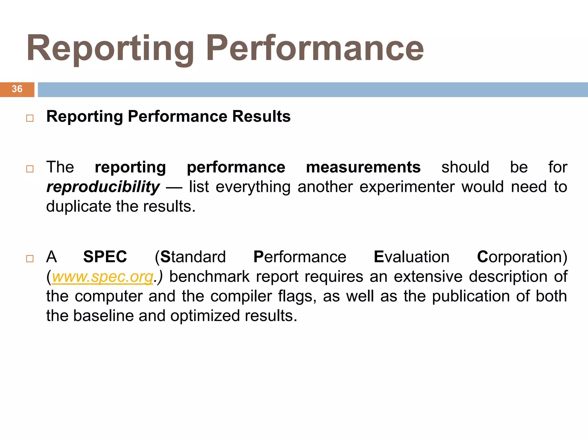 Reporting Performance
 Reporting Performance Results
 The reporting performance measurements should be for
reproducibility — list everything another experimenter would need to
duplicate the results.
 A SPEC (Standard Performance Evaluation Corporation)
(www.spec.org.) benchmark report requires an extensive description of
the computer and the compiler flags, as well as the publication of both
the baseline and optimized results.
36
 