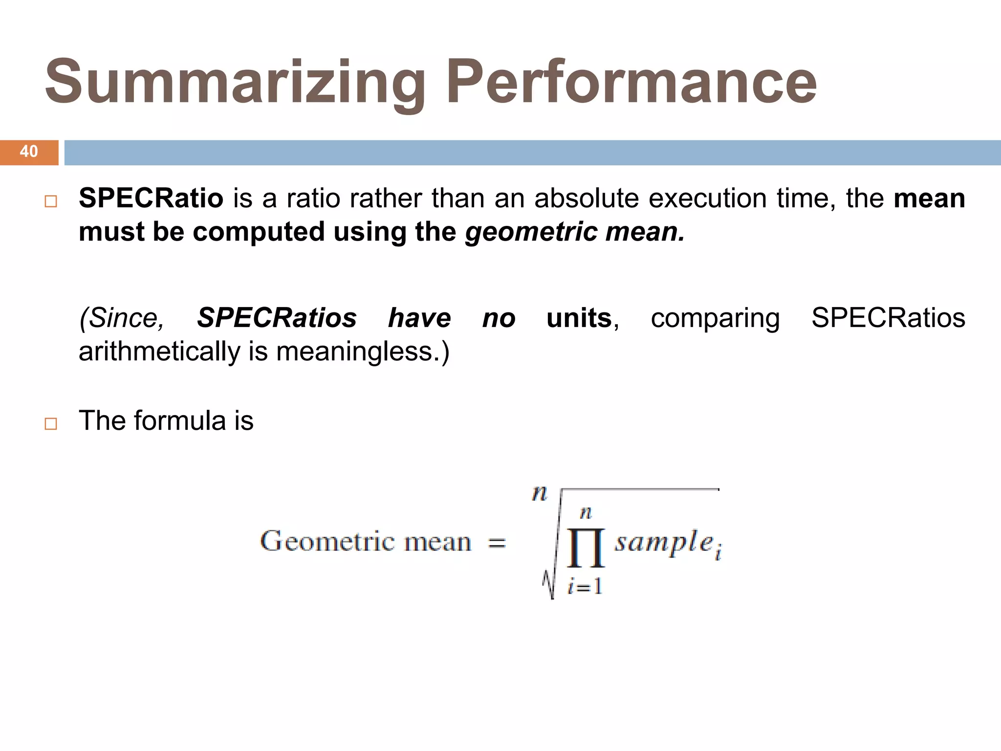 Summarizing Performance
 SPECRatio is a ratio rather than an absolute execution time, the mean
must be computed using the geometric mean.
(Since, SPECRatios have no units, comparing SPECRatios
arithmetically is meaningless.)
 The formula is
40
 