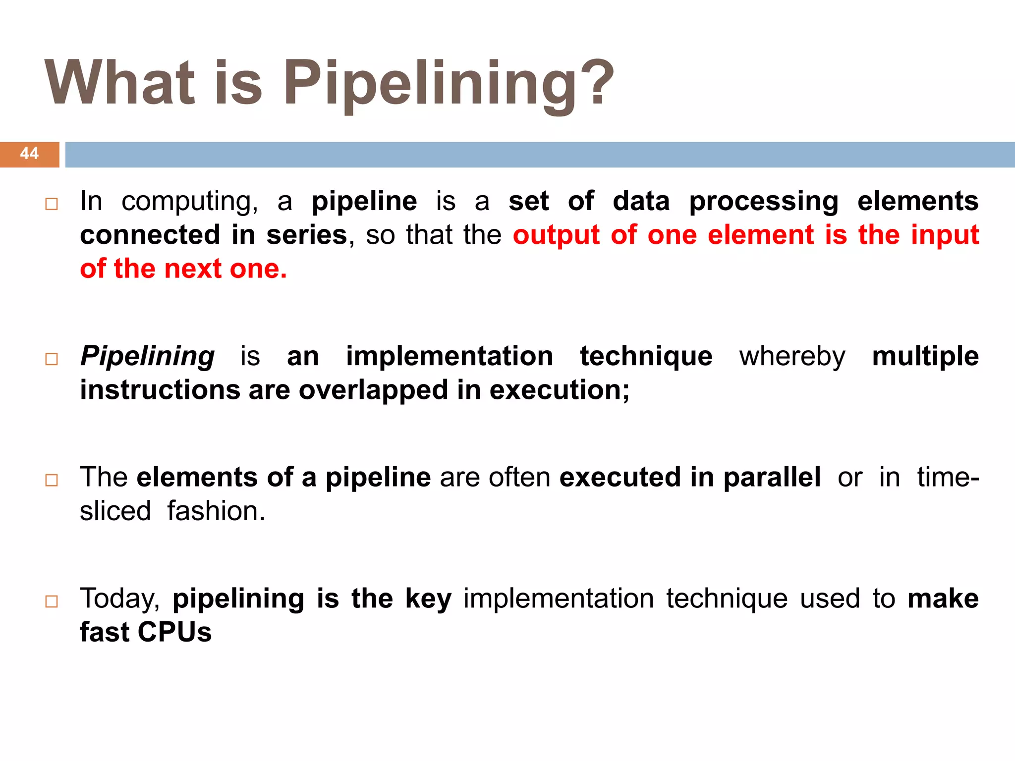 What is Pipelining?
 In computing, a pipeline is a set of data processing elements
connected in series, so that the output of one element is the input
of the next one.
 Pipelining is an implementation technique whereby multiple
instructions are overlapped in execution;
 The elements of a pipeline are often executed in parallel or in time-
sliced fashion.
 Today, pipelining is the key implementation technique used to make
fast CPUs
44
 
