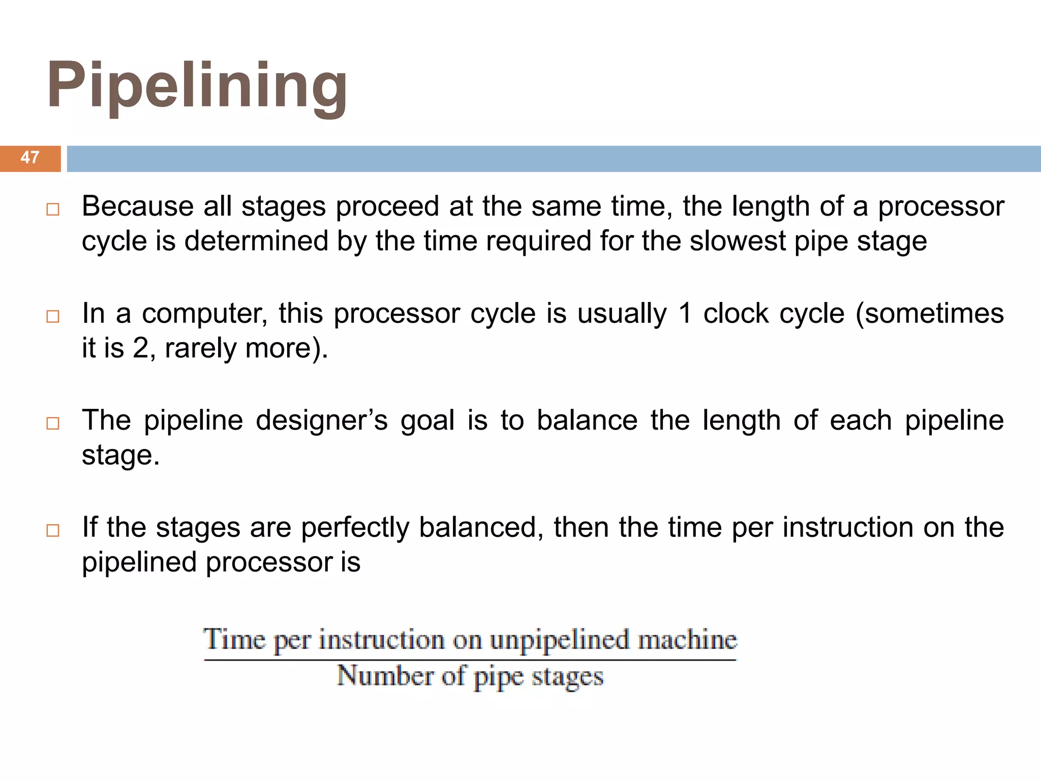Pipelining
 Because all stages proceed at the same time, the length of a processor
cycle is determined by the time required for the slowest pipe stage
 In a computer, this processor cycle is usually 1 clock cycle (sometimes
it is 2, rarely more).
 The pipeline designer’s goal is to balance the length of each pipeline
stage.
 If the stages are perfectly balanced, then the time per instruction on the
pipelined processor is
47
 