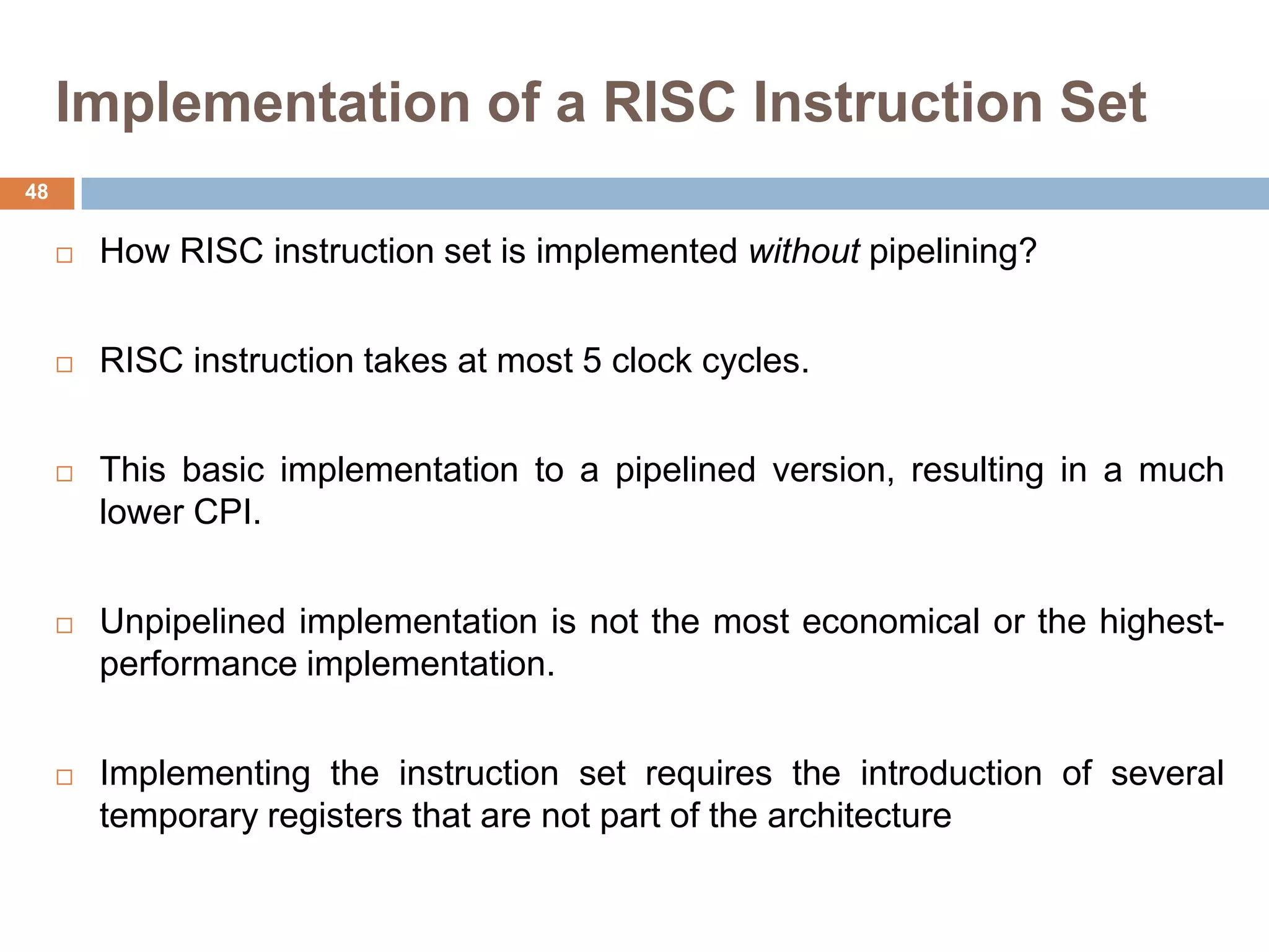 Implementation of a RISC Instruction Set
 How RISC instruction set is implemented without pipelining?
 RISC instruction takes at most 5 clock cycles.
 This basic implementation to a pipelined version, resulting in a much
lower CPI.
 Unpipelined implementation is not the most economical or the highest-
performance implementation.
 Implementing the instruction set requires the introduction of several
temporary registers that are not part of the architecture
48
 