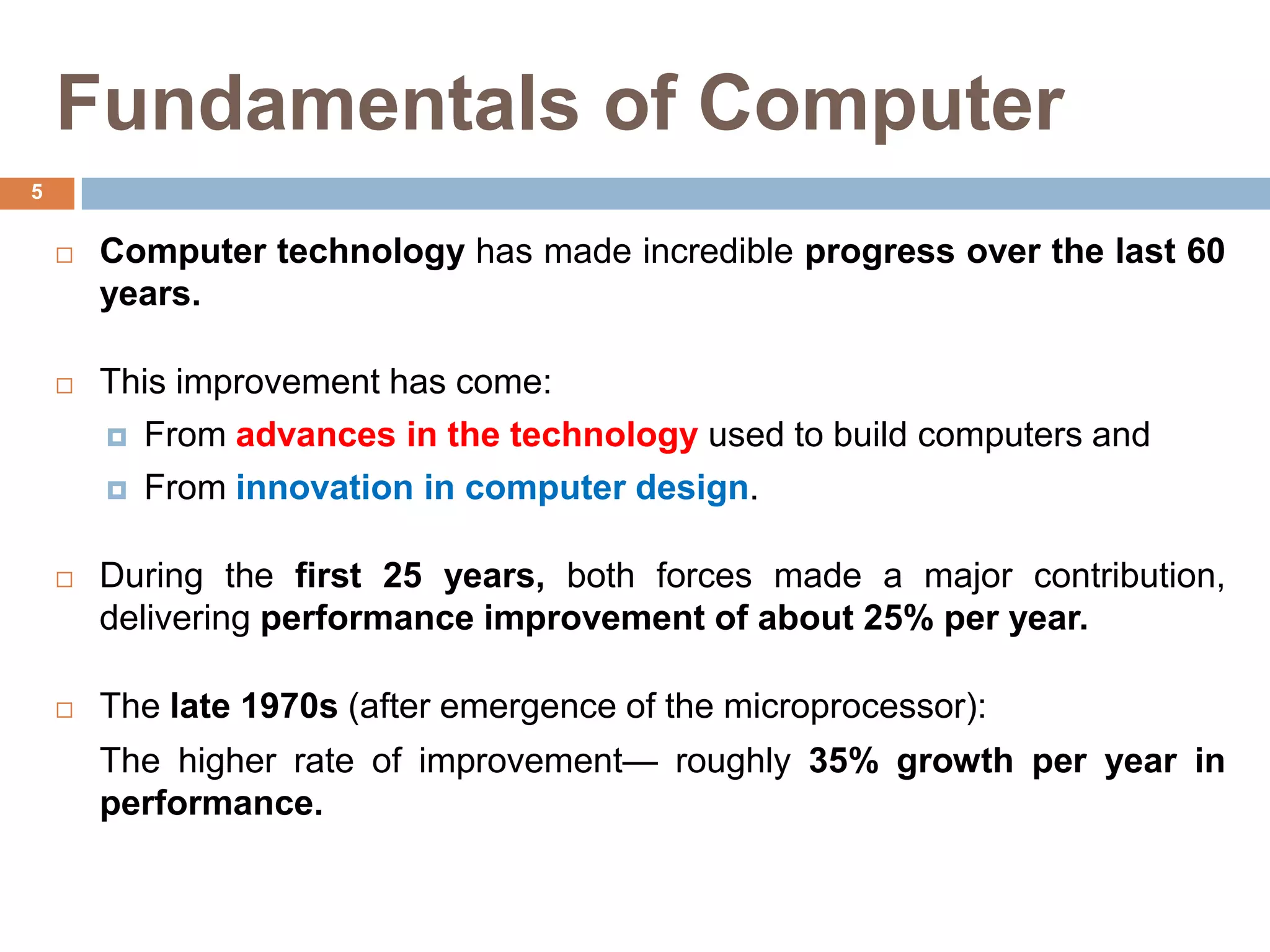 Fundamentals of Computer
 Computer technology has made incredible progress over the last 60
years.
 This improvement has come:
 From advances in the technology used to build computers and
 From innovation in computer design.
 During the first 25 years, both forces made a major contribution,
delivering performance improvement of about 25% per year.
 The late 1970s (after emergence of the microprocessor):
The higher rate of improvement— roughly 35% growth per year in
performance.
5
 