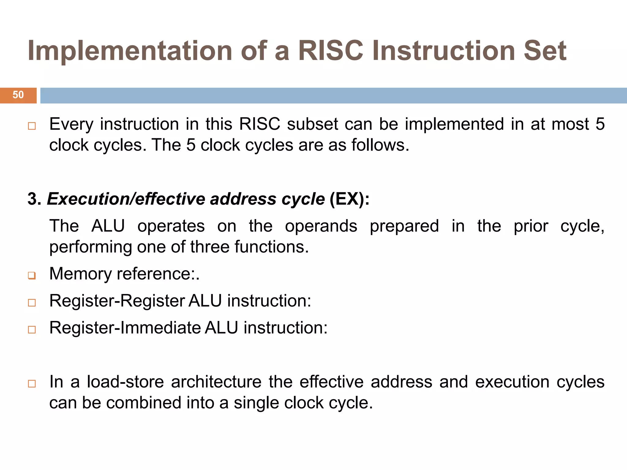 Implementation of a RISC Instruction Set
 Every instruction in this RISC subset can be implemented in at most 5
clock cycles. The 5 clock cycles are as follows.
3. Execution/effective address cycle (EX):
The ALU operates on the operands prepared in the prior cycle,
performing one of three functions.
 Memory reference:.
 Register-Register ALU instruction:
 Register-Immediate ALU instruction:
 In a load-store architecture the effective address and execution cycles
can be combined into a single clock cycle.
50
 