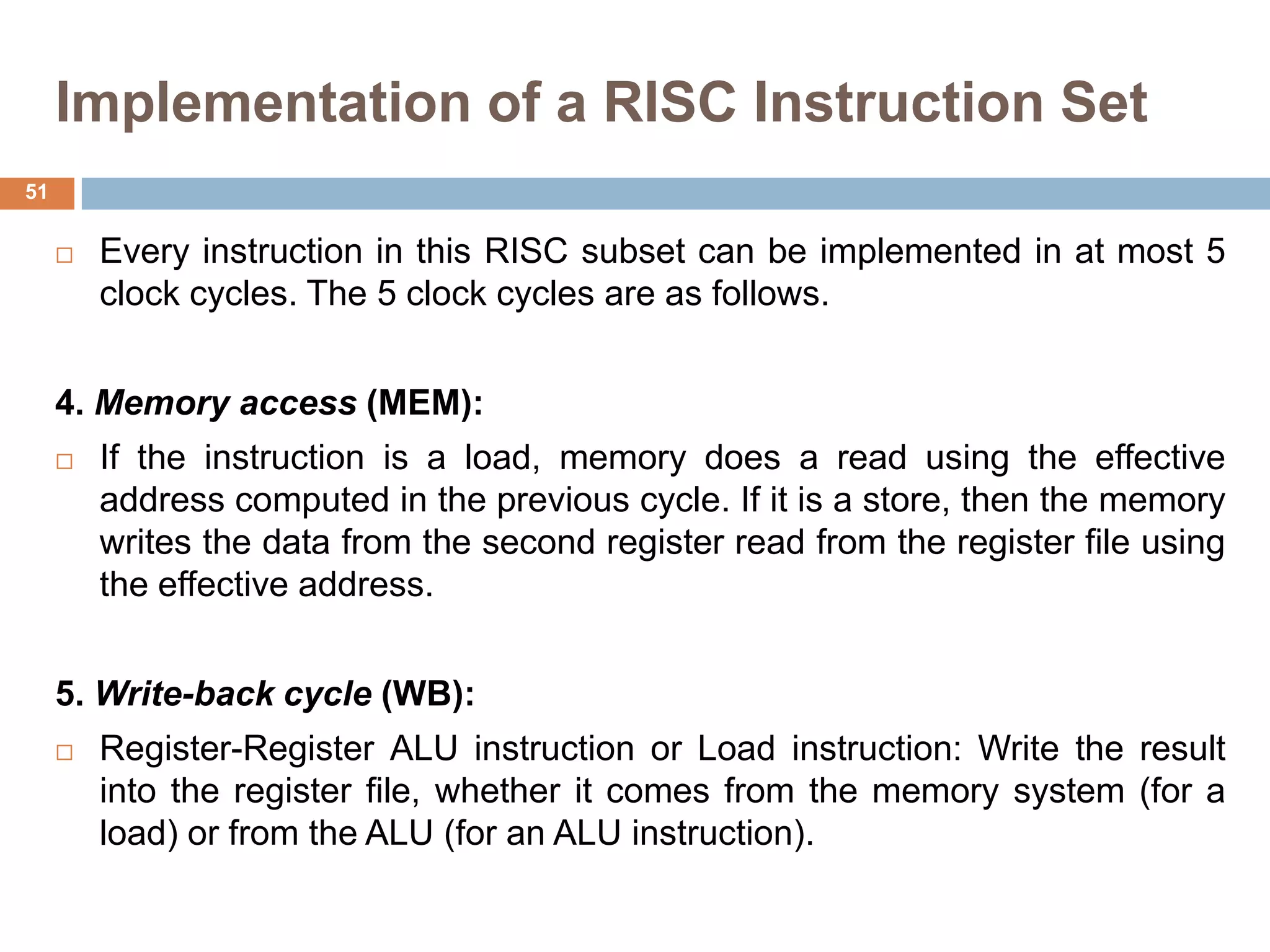 Implementation of a RISC Instruction Set
 Every instruction in this RISC subset can be implemented in at most 5
clock cycles. The 5 clock cycles are as follows.
4. Memory access (MEM):
 If the instruction is a load, memory does a read using the effective
address computed in the previous cycle. If it is a store, then the memory
writes the data from the second register read from the register file using
the effective address.
5. Write-back cycle (WB):
 Register-Register ALU instruction or Load instruction: Write the result
into the register file, whether it comes from the memory system (for a
load) or from the ALU (for an ALU instruction).
51
 