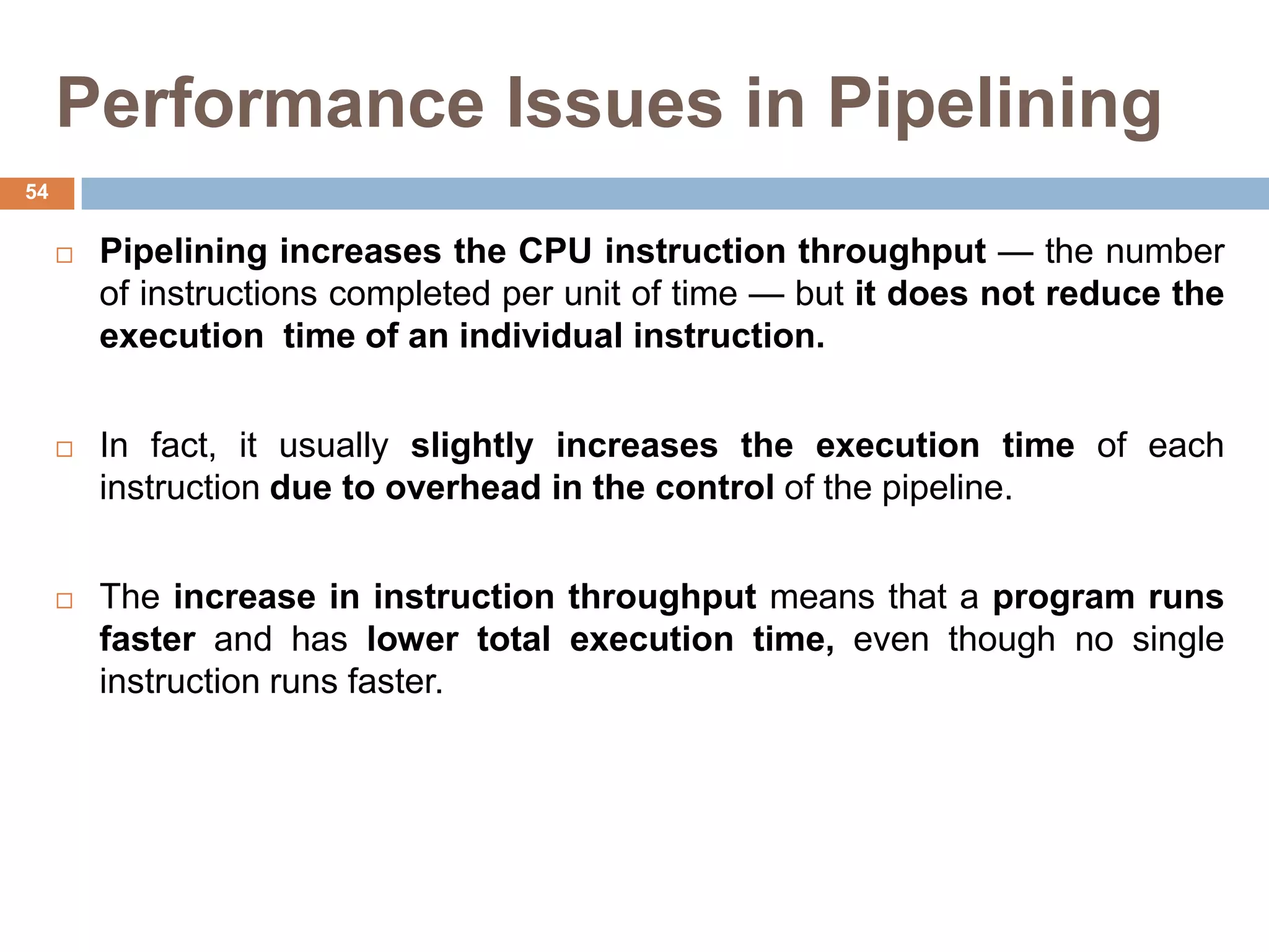 Performance Issues in Pipelining
 Pipelining increases the CPU instruction throughput — the number
of instructions completed per unit of time — but it does not reduce the
execution time of an individual instruction.
 In fact, it usually slightly increases the execution time of each
instruction due to overhead in the control of the pipeline.
 The increase in instruction throughput means that a program runs
faster and has lower total execution time, even though no single
instruction runs faster.
54
 